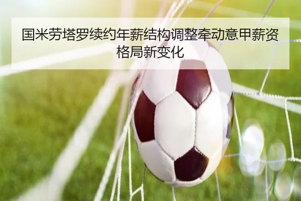 国米劳塔罗续约年薪结构调整牵动意甲薪资格局新变化 | kaiyun