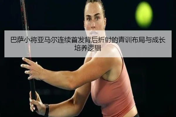 巴萨小将亚马尔连续首发背后折射的青训布局与成长培养逻辑 | kaiyun