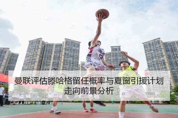 曼联评估滕哈格留任概率与夏窗引援计划走向前景分析 | kaiyun