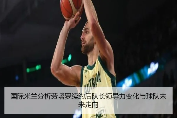 国际米兰分析劳塔罗续约后队长领导力变化与球队未来走向